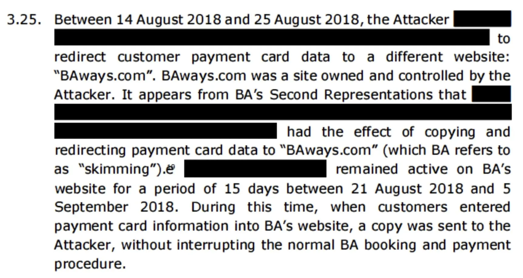 A description of the attack from the penalty notice (as follows): 3.25. Between 14 August 2018 and 25 August 2018, the Attacker [redacted] to redirect customer payment card data to a different website: 'BAways.com'. BAways.com was a site owned and controlled by the Attacker. It appears from BA's Second Representations that [redacted] had the effect of copying and redirecting payment card data to 'BAways.com' (which BA refers to as 'skimming'). [redacted] remained active on BA's website for a period of 15 days between 21 August 2018 and 5 September 2018. During this time, when customers entered payment card information into BA's website, a copy was sent to the Attacker, without interrupting the normal BA booking and payment procedure.